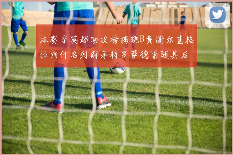 本赛季英超助攻榜揭晓B费谢尔基格拉利什名列前茅特罗萨德紧随其后