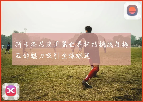 斯卡洛尼谈卫冕世界杯的挑战与梅西的魅力吸引全球球迷
