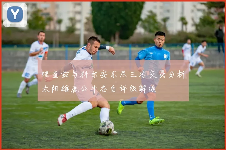 理查兹与科尔安东尼三方交易分析太阳雄鹿公牛各自评级解读