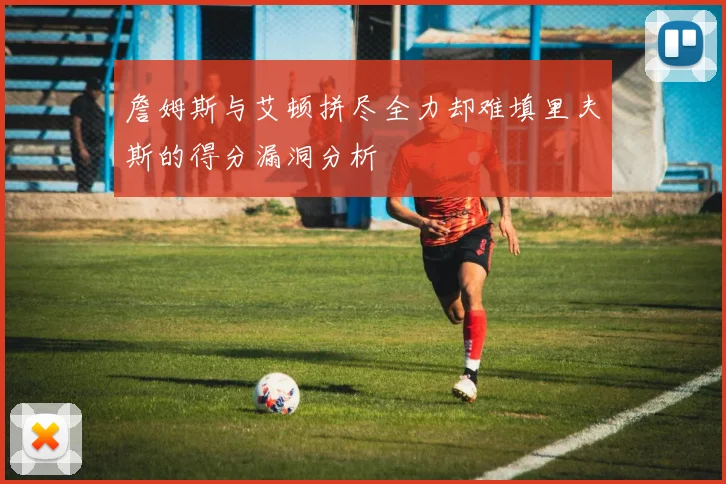 詹姆斯与艾顿拼尽全力却难填里夫斯的得分漏洞分析