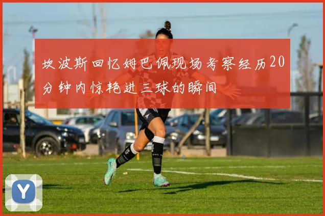 坎波斯回忆姆巴佩现场考察经历20分钟内惊艳进三球的瞬间