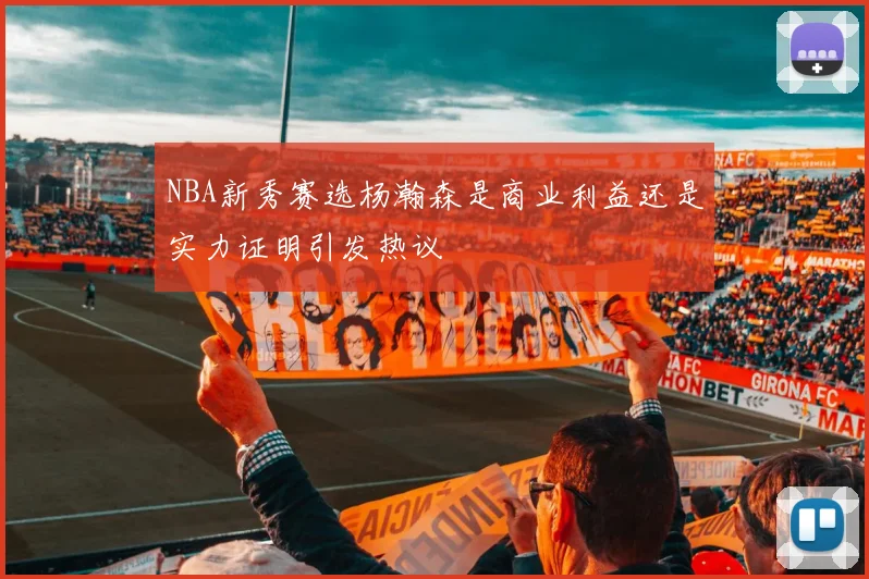 NBA新秀赛选杨瀚森是商业利益还是实力证明引发热议