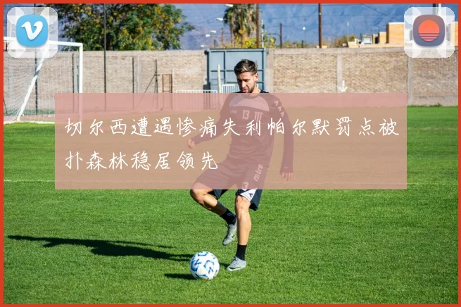 切尔西遭遇惨痛失利帕尔默罚点被扑森林稳居领先