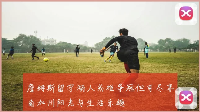 詹姆斯留守湖人或难争冠但可尽享南加州阳光与生活乐趣