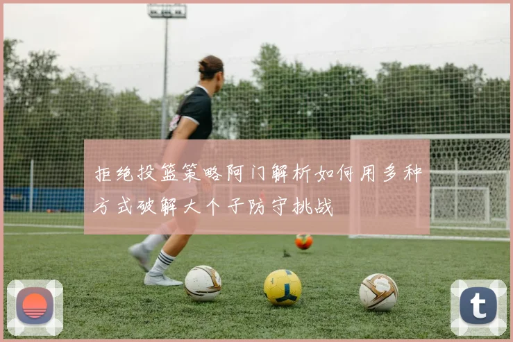 拒绝投篮策略阿门解析如何用多种方式破解大个子防守挑战