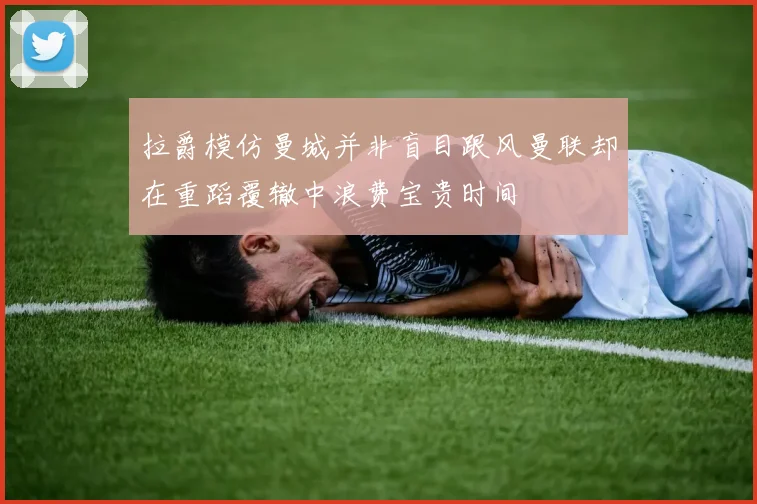 拉爵模仿曼城并非盲目跟风曼联却在重蹈覆辙中浪费宝贵时间