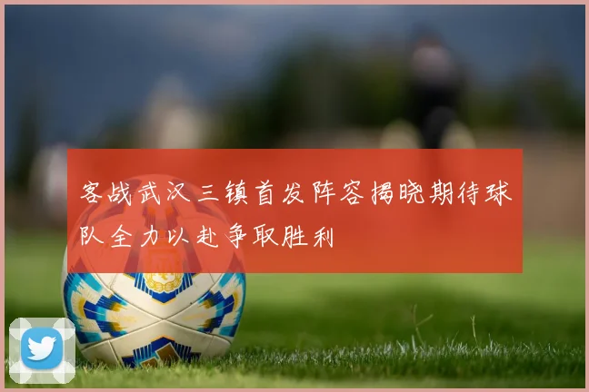 客战武汉三镇首发阵容揭晓期待球队全力以赴争取胜利
