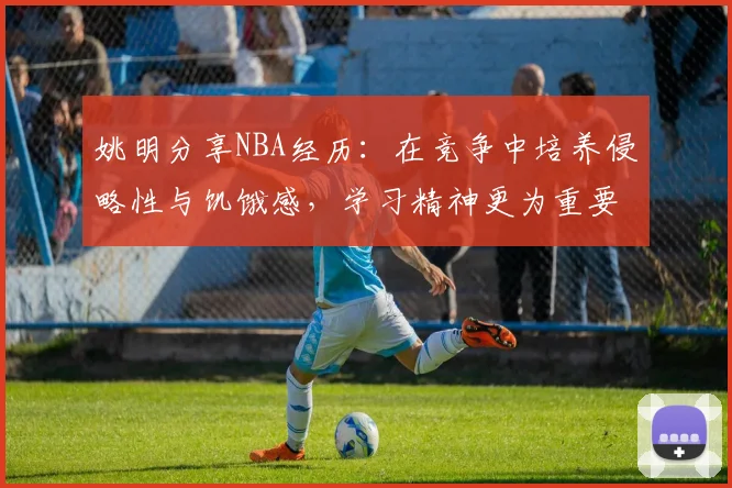 姚明分享NBA经历：在竞争中培养侵略性与饥饿感，学习精神更为重要