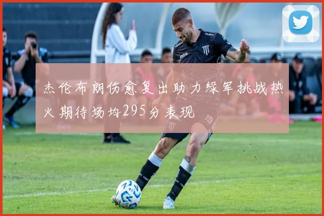 杰伦布朗伤愈复出助力绿军挑战热火期待场均295分表现