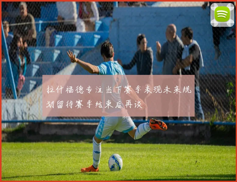 拉什福德专注当下赛季表现未来规划留待赛季结束后再谈
