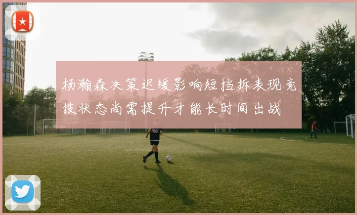 杨瀚森决策迟缓影响短挡拆表现竞技状态尚需提升才能长时间出战