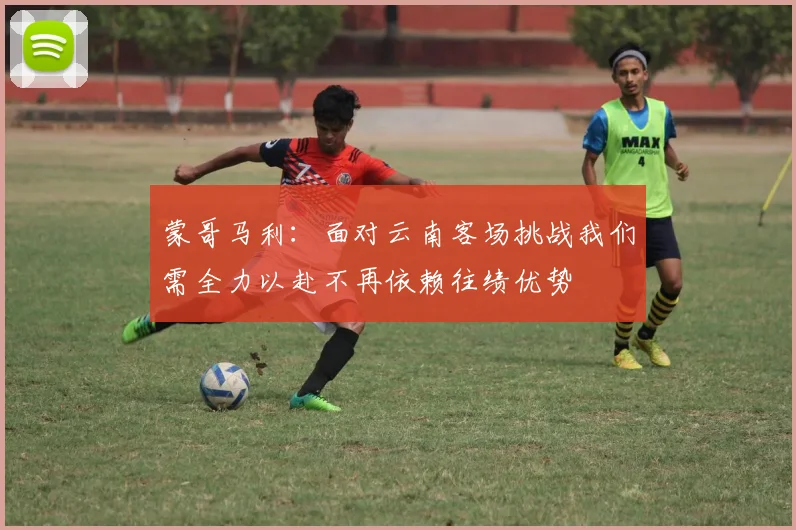 蒙哥马利：面对云南客场挑战我们需全力以赴不再依赖往绩优势