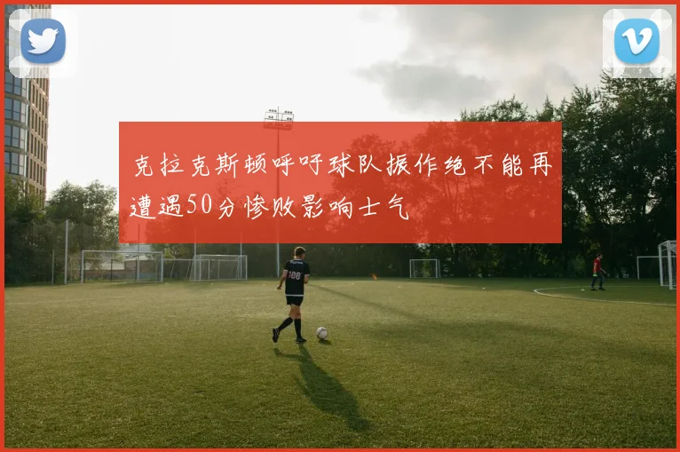 克拉克斯顿呼吁球队振作绝不能再遭遇50分惨败影响士气