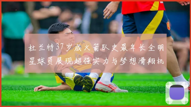 杜兰特37岁成火箭队史最年长全明星球员展现超强实力与梦想滑翔机般飞翔