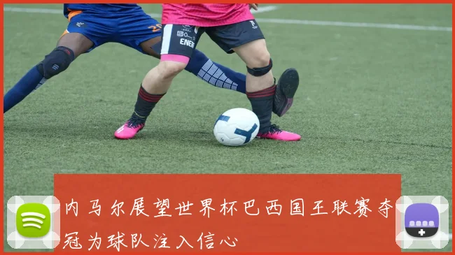 内马尔展望世界杯巴西国王联赛夺冠为球队注入信心