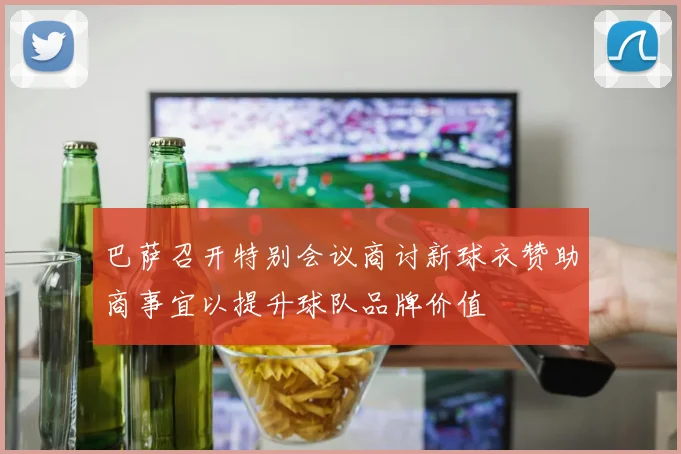 巴萨召开特别会议商讨新球衣赞助商事宜以提升球队品牌价值
