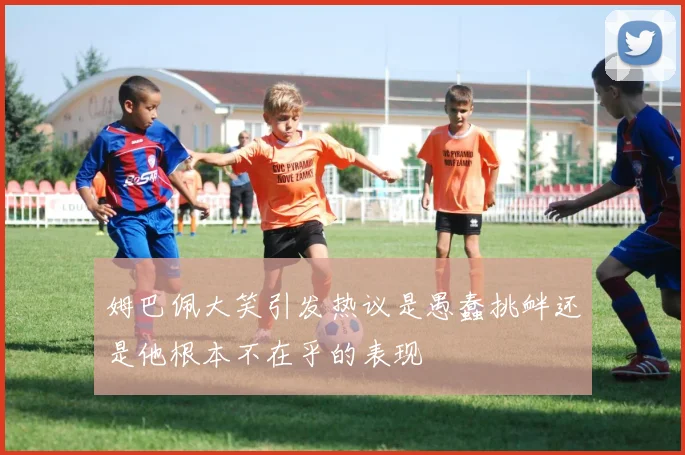 姆巴佩大笑引发热议是愚蠢挑衅还是他根本不在乎的表现